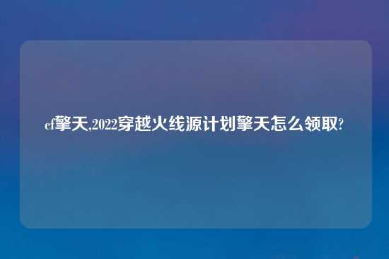 cf擎天,2022穿越火线源计划擎天怎么领取?