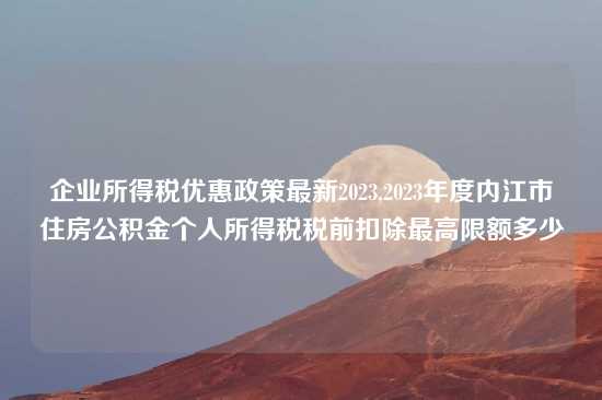 企业所得税优惠政策最新2023,2023年度内江市住房公积金个人所得税税前扣除最高限额多少