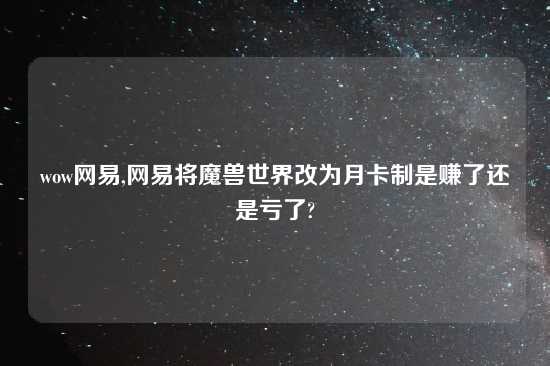 wow网易,网易将魔兽世界改为月卡制是赚了还是亏了?