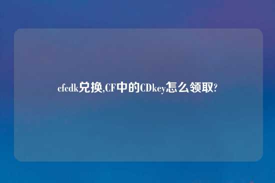 cfcdk兑换,CF中的CDkey怎么领取?