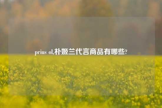 prius ol,朴姬兰代言商品有哪些?