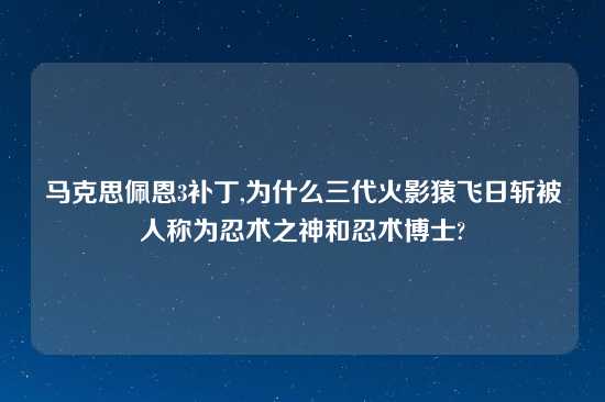 马克思佩恩3补丁,为什么三代火影猿飞日斩被人称为忍术之神和忍术博士?