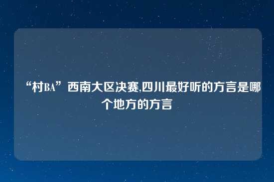 “村BA”西南大区决赛,四川最好听的方言是哪个地方的方言