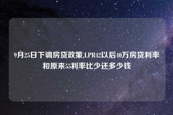 9月25日下调房贷政策,LPR42以后40万房贷利率和原来55利率比少还多少钱