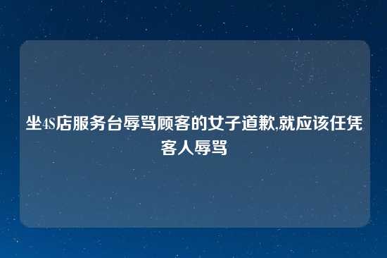 坐4S店服务台辱骂顾客的女子道歉,就应该任凭客人辱骂