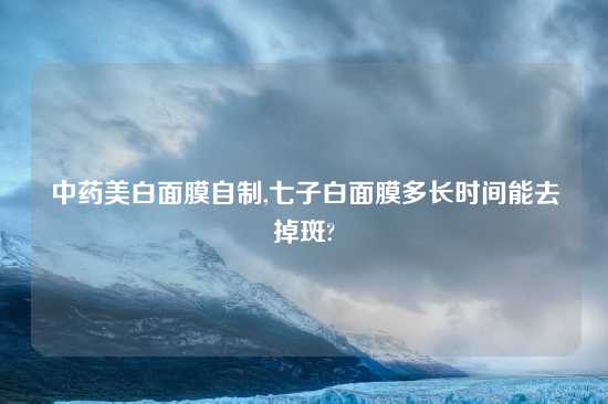 中药美白面膜自制,七子白面膜多长时间能去掉斑?