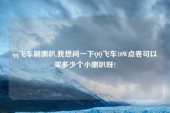 qq飞车刷喇叭,我想问一下QQ飞车10W点卷可以买多少个小喇叭呀?