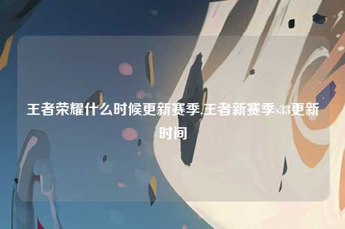 王者荣耀什么时候更新赛季,王者新赛季s33更新时间