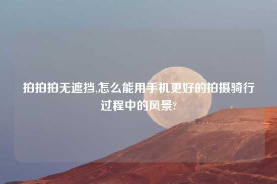 拍拍拍无遮挡,怎么能用手机更好的拍摄骑行过程中的风景?