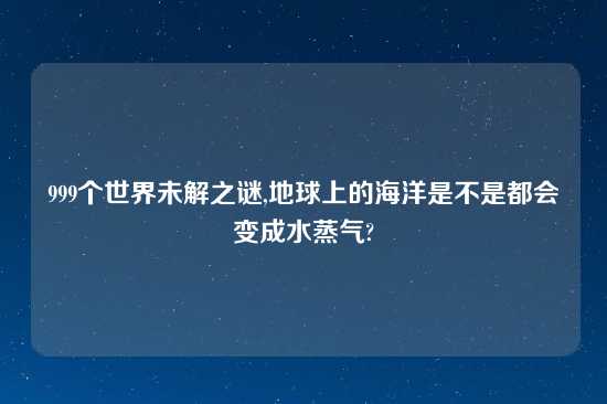 999个世界未解之谜,地球上的海洋是不是都会变成水蒸气?