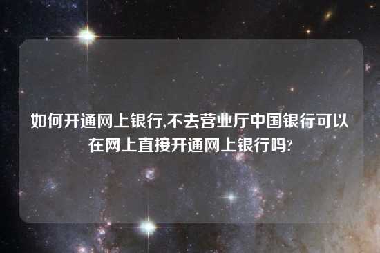 如何开通网上银行,不去营业厅中国银行可以在网上直接开通网上银行吗?