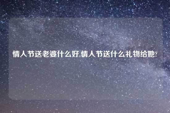 情人节送老婆什么好,情人节送什么礼物给她?