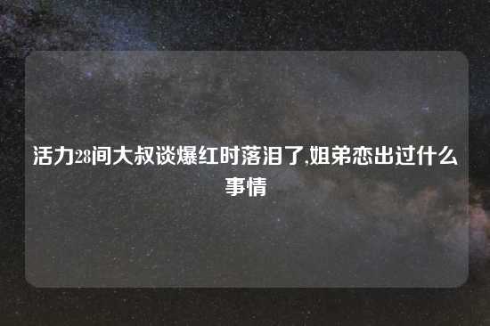 活力28间大叔谈爆红时落泪了,姐弟恋出过什么事情