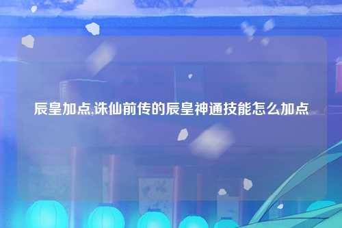 辰皇加点,诛仙前传的辰皇神通技能怎么加点