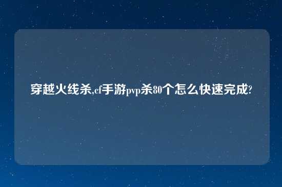 穿越火线杀,cf手游pvp杀80个怎么快速完成?