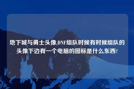 地下城与勇士头像,DNF组队时候有时候组队的头像下边有一个电脑的图标是什么东西?