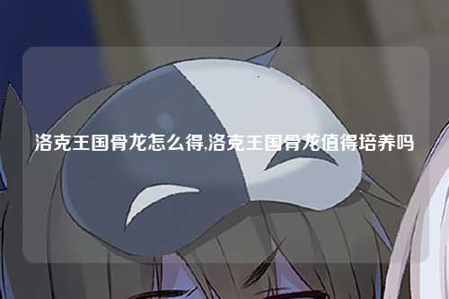 洛克王国骨龙怎么得,洛克王国骨龙值得培养吗