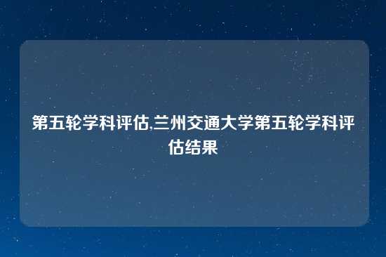 第五轮学科评估,兰州交通大学第五轮学科评估结果