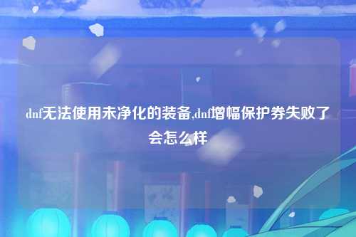dnf无法使用未净化的装备,dnf增幅保护券失败了会怎么样