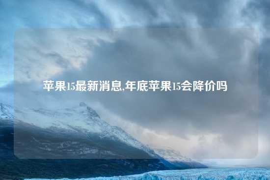 苹果15最新消息,年底苹果15会降价吗