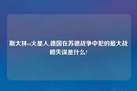 斯大林vs火星人,德国在苏德战争中犯的最大战略失误是什么?