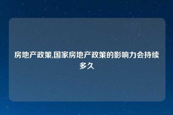 房地产政策,国家房地产政策的影响力会持续多久