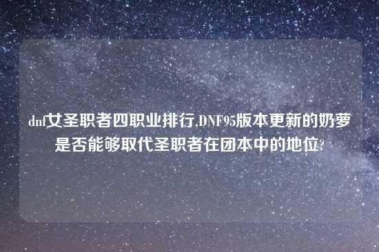 dnf女圣职者四职业排行,DNF95版本更新的奶萝是否能够取代圣职者在团本中的地位?