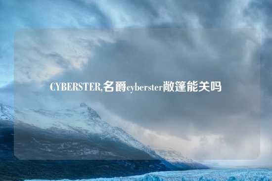 CYBERSTER,名爵cyberster敞篷能关吗