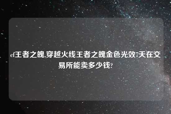 cf王者之魄,穿越火线王者之魄金色光效7天在交易所能卖多少钱?