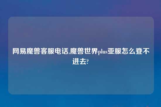 网易魔兽客服电话,魔兽世界plus亚服怎么登不进去?