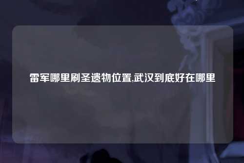 雷军哪里刷圣遗物位置,武汉到底好在哪里