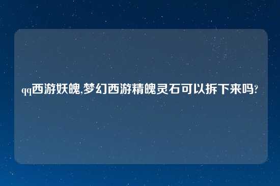 qq西游妖魄,梦幻西游精魄灵石可以拆下来吗?