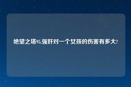 绝望之塔95,强奸对一个女孩的伤害有多大?