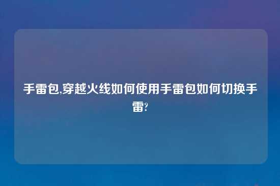 手雷包,穿越火线如何使用手雷包如何切换手雷?