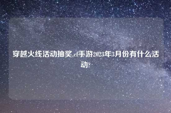 穿越火线活动抽奖,cf手游2023年3月份有什么活动?