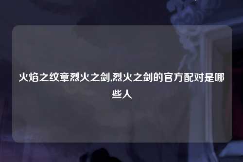 火焰之纹章烈火之剑,烈火之剑的官方配对是哪些人