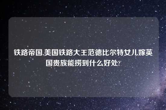 铁路帝国,美国铁路大王范德比尔特女儿嫁英国贵族能捞到什么好处?