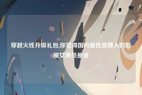 穿越火线升级礼包,你觉得国内最性感撩人的影视女演员是谁
