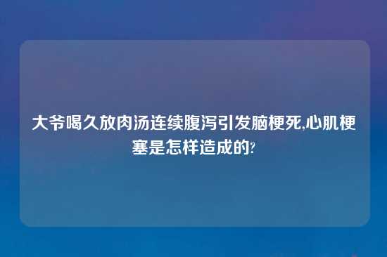 大爷喝久放肉汤连续腹泻引发脑梗死,心肌梗塞是怎样造成的?