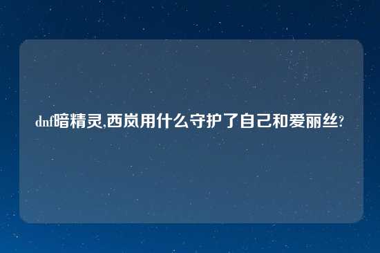 dnf暗精灵,西岚用什么守护了自己和爱丽丝?