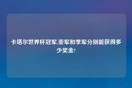 卡塔尔世界杯冠军,亚军和季军分别能获得多少奖金?