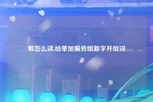 郸怎么读,给单加偏旁组新字并组词