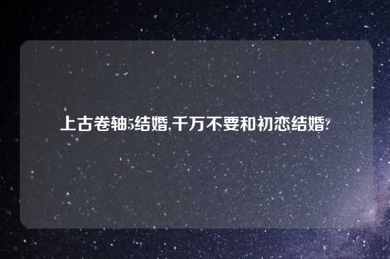 上古卷轴5结婚,千万不要和初恋结婚?