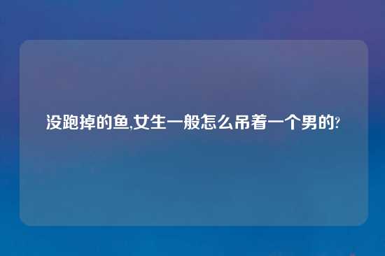 没跑掉的鱼,女生一般怎么吊着一个男的?