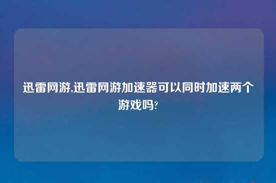 迅雷网游,迅雷网游加速器可以同时加速两个游戏吗?