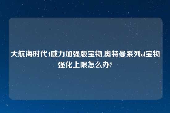 大航海时代4威力加强版宝物,奥特曼系列ol宝物强化上限怎么办?