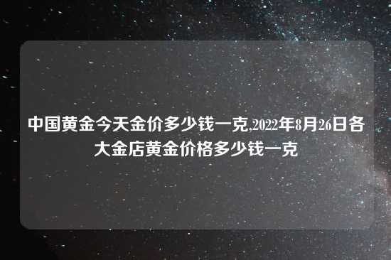 中国黄金今天金价多少钱一克,2022年8月26日各大金店黄金价格多少钱一克