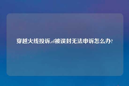 穿越火线投诉,cf被误封无法申诉怎么办?