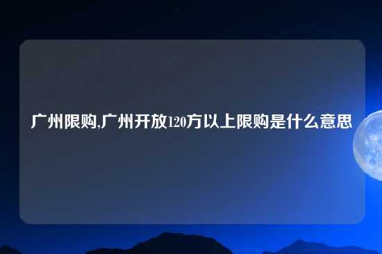 广州限购,广州开放120方以上限购是什么意思