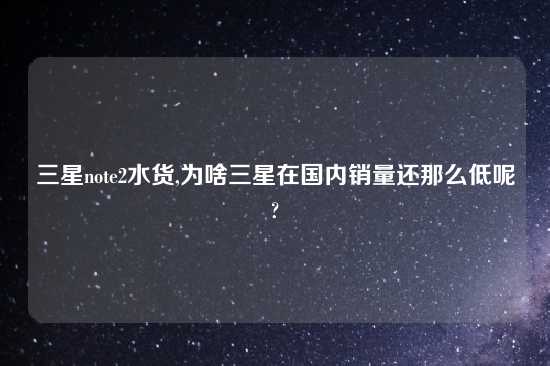 三星note2水货,为啥三星在国内销量还那么低呢?